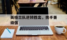 九游娱乐app下载-英格兰队逆转胜出，携手晋级强